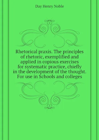Обложка книги Rhetorical praxis. The principles of rhetoric, exemplified and applied in copious exercises for systematic practice, chiefly in the development of the thought. For use in Schools and colleges, Day Henry Noble