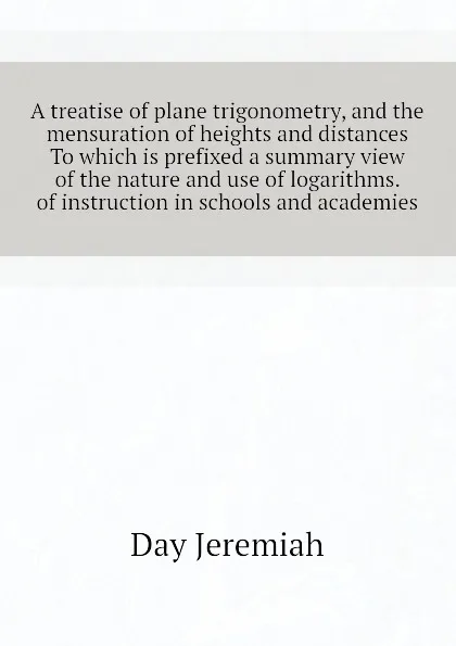 Обложка книги A treatise of plane trigonometry, and the mensuration of heights and distances To which is prefixed a summary view of the nature and use of logarithms.  of instruction in schools and academies, Day Jeremiah