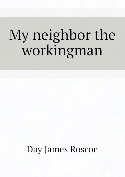 Обложка книги My neighbor the workingman, Day James Roscoe