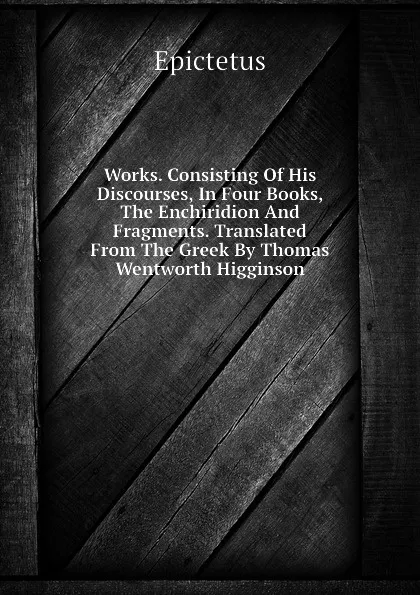 Обложка книги Works. Consisting Of His Discourses, In Four Books, The Enchiridion And Fragments. Translated From The Greek By Thomas Wentworth Higginson, Epictetus