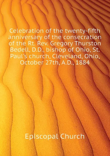 Обложка книги Celebration of the twenty-fifth anniversary of the consecration of the Rt. Rev. Gregory Thurston Bedell, D.D., bishop of Ohio, St. Paul.s church, Cleveland, Ohio, October 27th, A.D., 1884, Episcopal Church