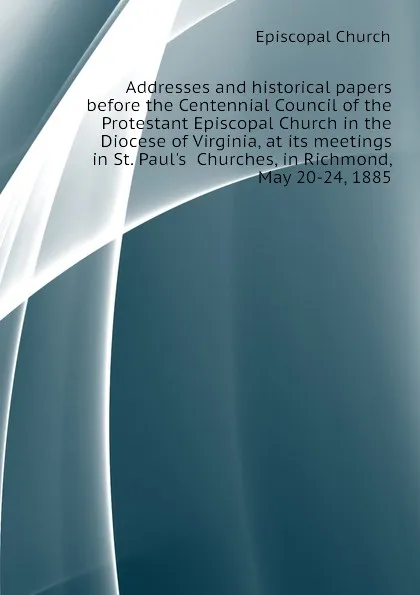 Обложка книги Addresses and historical papers before the Centennial Council of the Protestant Episcopal Church in the Diocese of Virginia, at its meetings in St. Paul.s  Churches, in Richmond, May 20-24, 1885, Episcopal Church