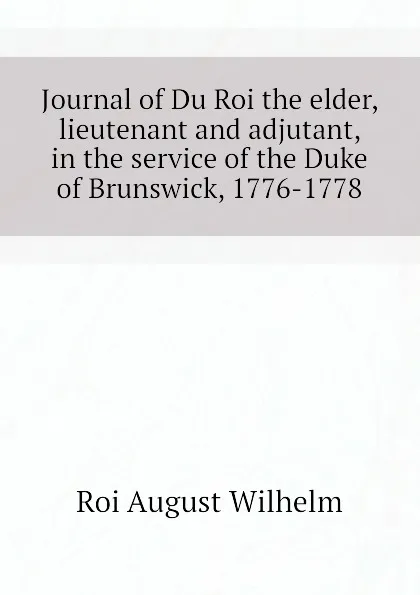 Обложка книги Journal of Du Roi the elder, lieutenant and adjutant, in the service of the Duke of Brunswick, 1776-1778, Roi August Wilhelm