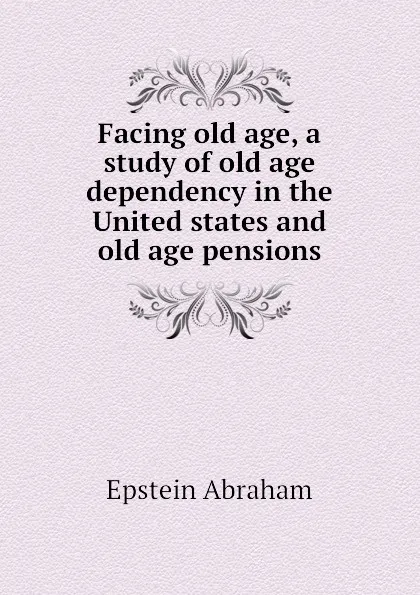 Обложка книги Facing old age, a study of old age dependency in the United states and old age pensions, Epstein Abraham