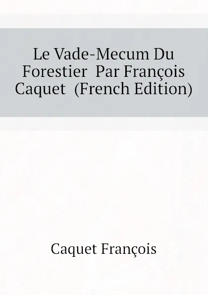 Обложка книги Le Vade-Mecum Du Forestier  Par Francois Caquet  (French Edition), Caquet François