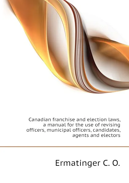 Обложка книги Canadian franchise and election laws, a manual for the use of revising officers, municipal officers, candidates, agents and electors, Ermatinger C. O.