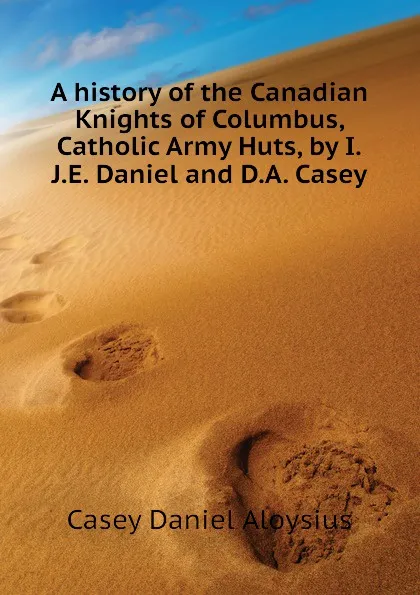 Обложка книги A history of the Canadian Knights of Columbus, Catholic Army Huts, by I.J.E. Daniel and D.A. Casey, Casey Daniel Aloysius