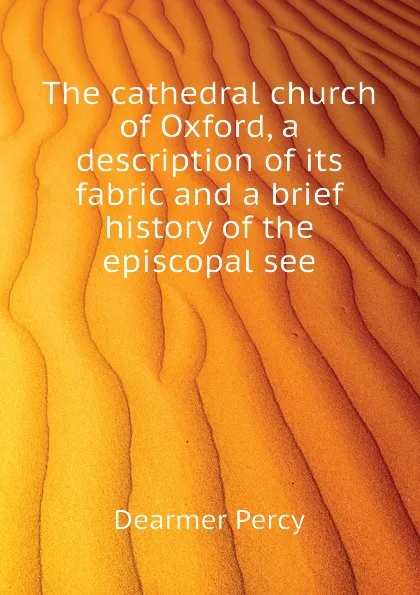 Обложка книги The cathedral church of Oxford, a description of its fabric and a brief history of the episcopal see, Dearmer Percy