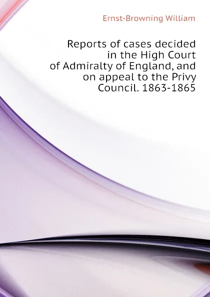 Обложка книги Reports of cases decided in the High Court of Admiralty of England, and on appeal to the Privy Council. 1863-1865, Ernst-Browning William