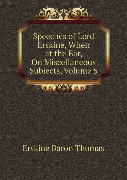 Обложка книги Speeches of Lord Erskine, When at the Bar, On Miscellaneous Subjects, Volume 5, Erskine Baron Thomas