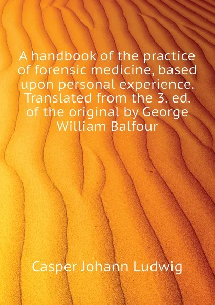 Обложка книги A handbook of the practice of forensic medicine, based upon personal experience. Translated from the 3. ed. of the original by George William Balfour, Casper Johann Ludwig