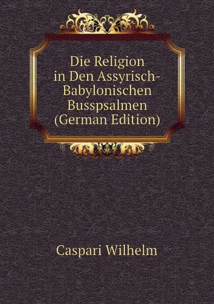 Обложка книги Die Religion in Den Assyrisch-Babylonischen Busspsalmen (German Edition), Caspari Wilhelm