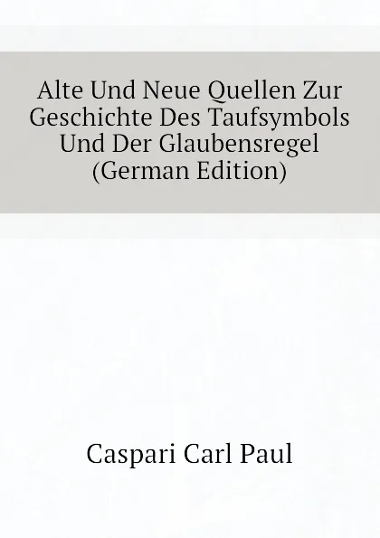 Обложка книги Alte Und Neue Quellen Zur Geschichte Des Taufsymbols Und Der Glaubensregel (German Edition), Caspari Carl Paul