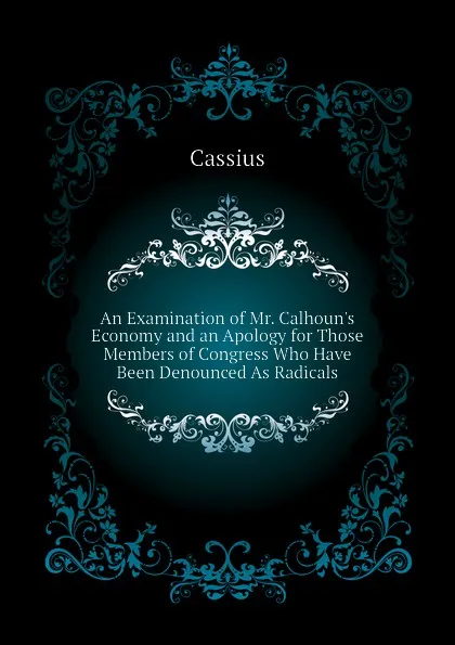 Обложка книги An Examination of Mr. Calhoun.s Economy and an Apology for Those Members of Congress Who Have Been Denounced As Radicals, Cassius