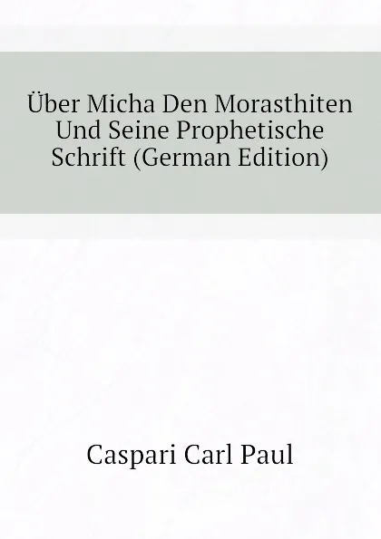 Обложка книги Uber Micha Den Morasthiten Und Seine Prophetische Schrift (German Edition), Caspari Carl Paul