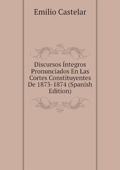 Обложка книги Discursos Integros Pronunciados En Las Cortes Constituyentes De 1873-1874 (Spanish Edition), Emilio Castelar