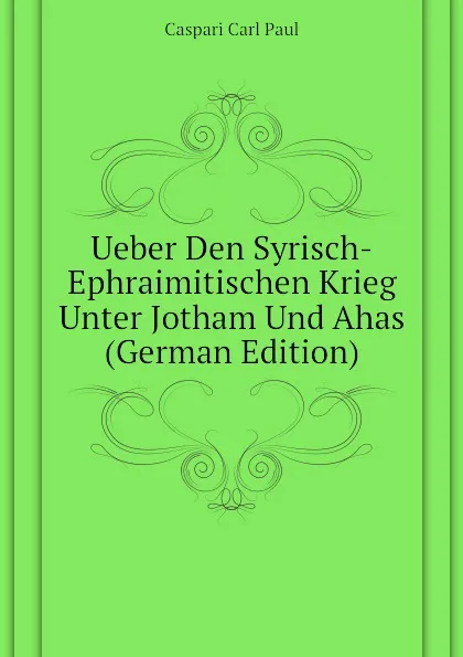 Обложка книги Ueber Den Syrisch-Ephraimitischen Krieg Unter Jotham Und Ahas (German Edition), Caspari Carl Paul