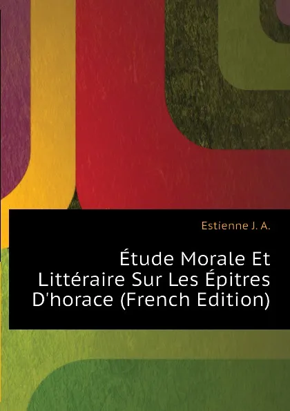 Обложка книги Etude Morale Et Litteraire Sur Les Epitres D.horace (French Edition), Estienne J. A.