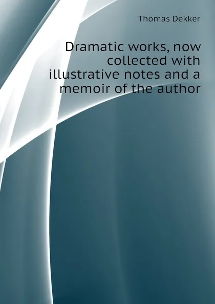 Обложка книги Dramatic works, now collected with illustrative notes and a memoir of the author, Thomas Dekker