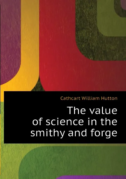 Обложка книги The value of science in the smithy and forge, Cathcart William Hutton