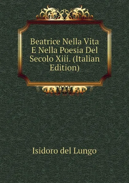 Обложка книги Beatrice Nella Vita E Nella Poesia Del Secolo Xiii. (Italian Edition), Isidoro del Lungo