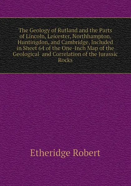 Обложка книги The Geology of Rutland and the Parts of Lincoln, Leicester, Northhampton, Huntingdon, and Cambridge, Included in Sheet 64 of the One-Inch Map of the Geological  and Correlation of the Jurassic Rocks, Etheridge Robert