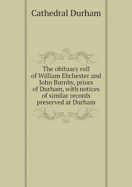 Обложка книги The obituary roll of William Ebchester and John Burnby, priors of Durham, with notices of similar records preserved at Durham, Cathedral Durham