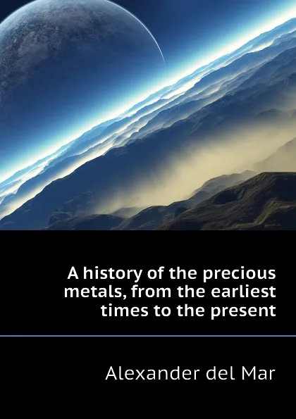 Обложка книги A history of the precious metals, from the earliest times to the present, Alexander del Mar