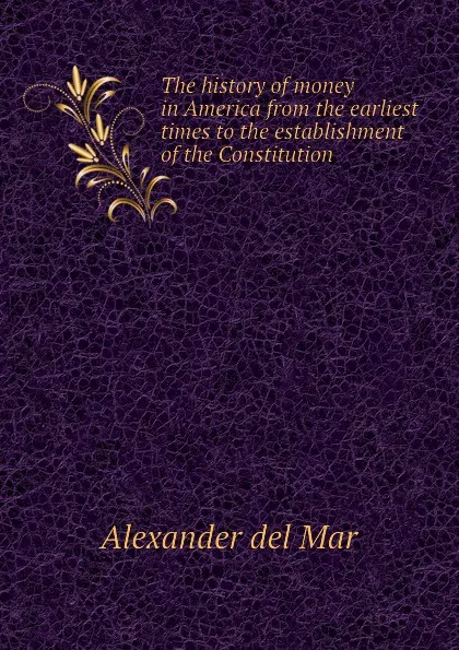 Обложка книги The history of money in America from the earliest times to the establishment of the Constitution, Alexander del Mar