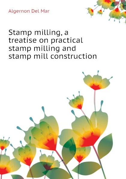 Обложка книги Stamp milling, a treatise on practical stamp milling and stamp mill construction, Algernon Del Mar