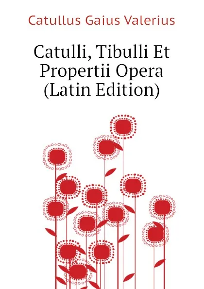 Обложка книги Catulli, Tibulli Et Propertii Opera  (Latin Edition), Catullus Gaius Valerius