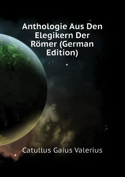 Обложка книги Anthologie Aus Den Elegikern Der Romer (German Edition), Catullus Gaius Valerius