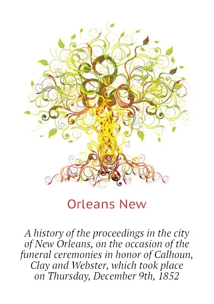 Обложка книги A history of the proceedings in the city of New Orleans, on the occasion of the funeral ceremonies in honor of Calhoun, Clay and Webster, which took place on Thursday, December 9th, 1852, Orleans New