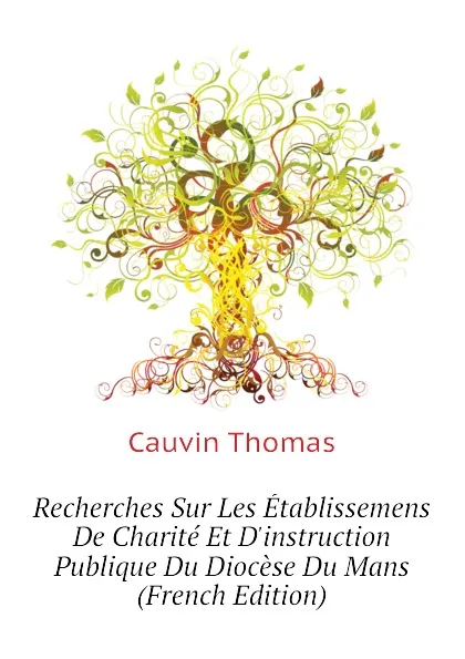 Обложка книги Recherches Sur Les Etablissemens De Charite Et D.instruction Publique Du Diocese Du Mans (French Edition), Cauvin Thomas