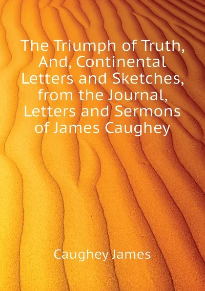 Обложка книги The Triumph of Truth, And, Continental Letters and Sketches, from the Journal, Letters and Sermons of James Caughey, Caughey James