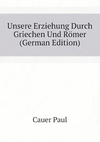 Обложка книги Unsere Erziehung Durch Griechen Und Romer (German Edition), Cauer Paul