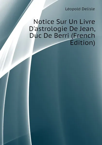 Обложка книги Notice Sur Un Livre D.astrologie De Jean, Duc De Berri (French Edition), Léopold Delisle