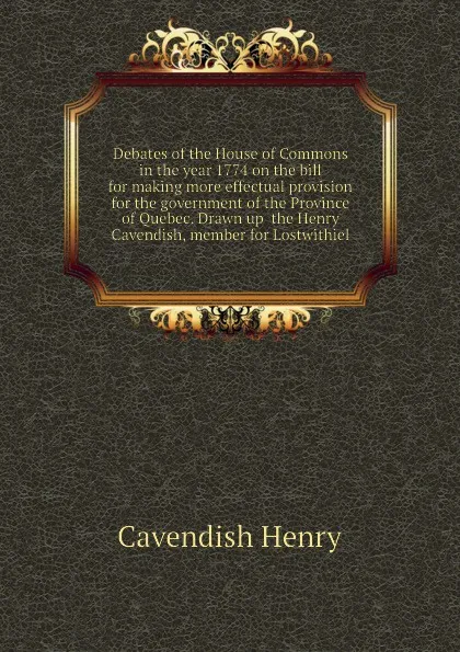 Обложка книги Debates of the House of Commons in the year 1774 on the bill for making more effectual provision for the government of the Province of Quebec. Drawn up  the Henry Cavendish, member for Lostwithiel, Cavendish Henry