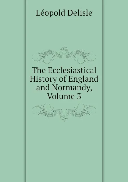 Обложка книги The Ecclesiastical History of England and Normandy, Volume 3, Delisle Léopold