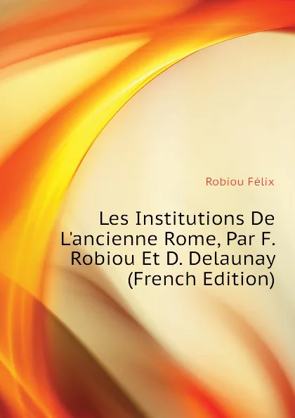 Обложка книги Les Institutions De L.ancienne Rome, Par F. Robiou Et D. Delaunay (French Edition), Robiou Félix