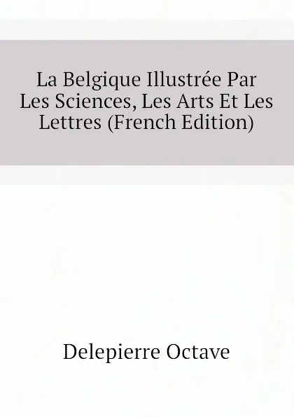 Обложка книги La Belgique Illustree Par Les Sciences, Les Arts Et Les Lettres (French Edition), Delepierre Octave