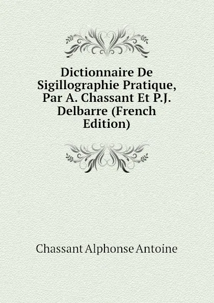 Обложка книги Dictionnaire De Sigillographie Pratique, Par A. Chassant Et P.J. Delbarre (French Edition), Chassant Alphonse Antoine