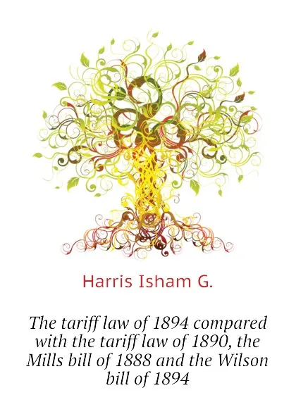 Обложка книги The tariff law of 1894 compared with the tariff law of 1890, the Mills bill of 1888 and the Wilson bill of 1894, Harris Isham G.