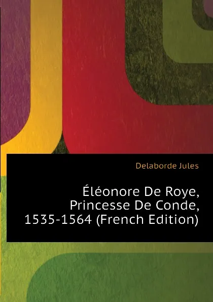 Обложка книги Eleonore De Roye, Princesse De Conde, 1535-1564 (French Edition), Delaborde Jules