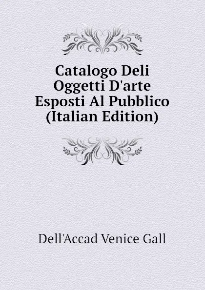 Обложка книги Catalogo Deli Oggetti D.arte Esposti Al Pubblico (Italian Edition), Dell'Accad Venice Gall