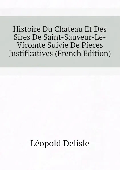 Обложка книги Histoire Du Chateau Et Des Sires De Saint-Sauveur-Le-Vicomte Suivie De Pieces Justificatives (French Edition), Léopold Delisle