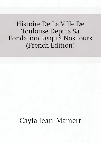 Обложка книги Histoire De La Ville De Toulouse Depuis Sa Fondation Jasqu.a Nos Jours (French Edition), Cayla Jean-Mamert