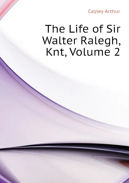 Обложка книги The Life of Sir Walter Ralegh, Knt, Volume 2, Cayley Arthur