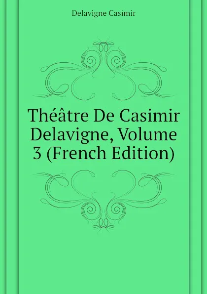 Обложка книги Theatre De Casimir Delavigne, Volume 3 (French Edition), Delavigne Casimir