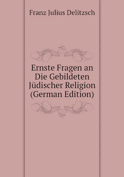 Обложка книги Ernste Fragen an Die Gebildeten Judischer Religion (German Edition), Franz Julius Delitzsch